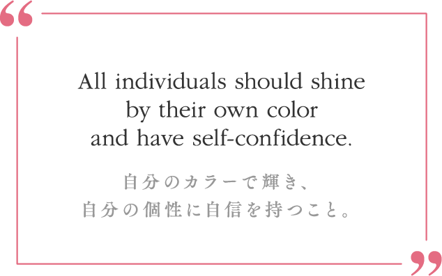 All individuals should shine by their own color and have self-confidence.自分のカラーで輝き、自分の個性に自信を持つこと。